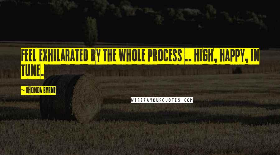 Rhonda Byrne Quotes: Feel exhilarated by the whole process .. high, happy, in tune.