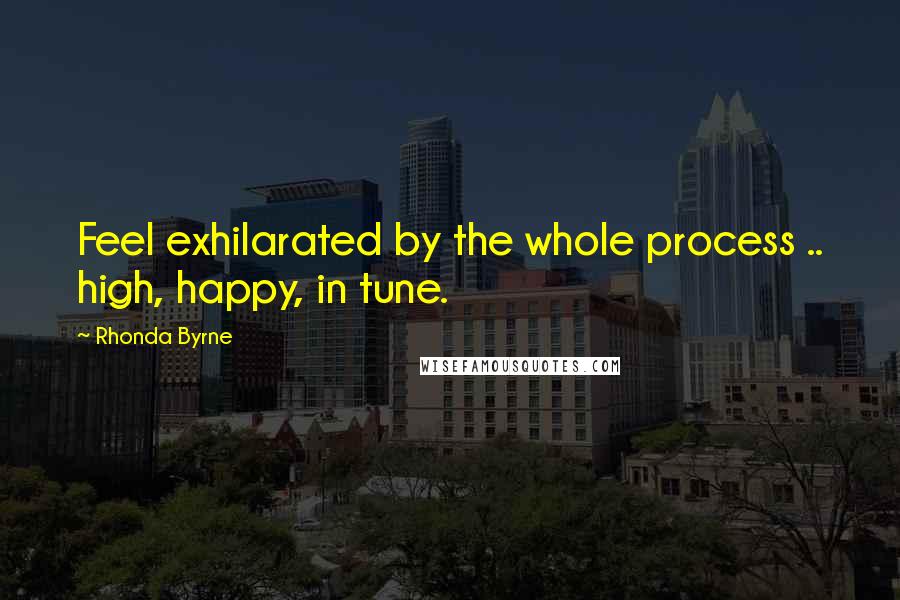 Rhonda Byrne Quotes: Feel exhilarated by the whole process .. high, happy, in tune.