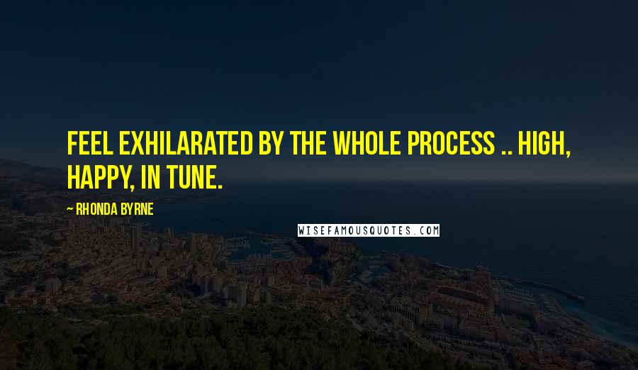 Rhonda Byrne Quotes: Feel exhilarated by the whole process .. high, happy, in tune.