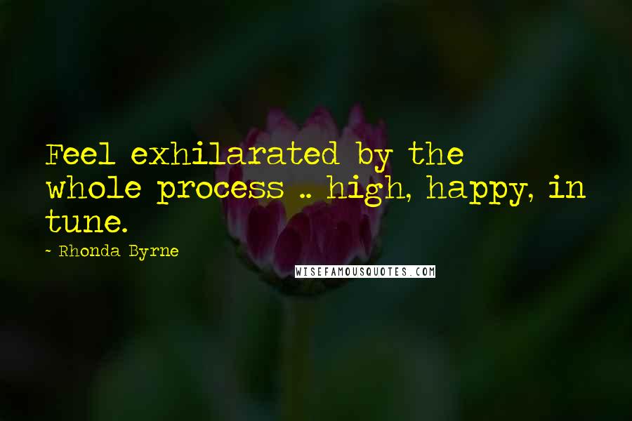 Rhonda Byrne Quotes: Feel exhilarated by the whole process .. high, happy, in tune.