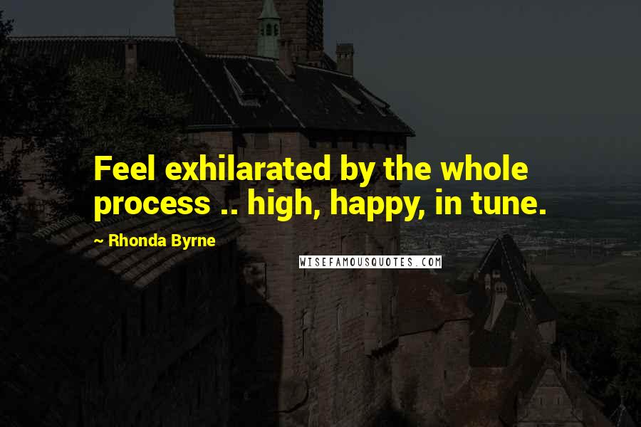 Rhonda Byrne Quotes: Feel exhilarated by the whole process .. high, happy, in tune.