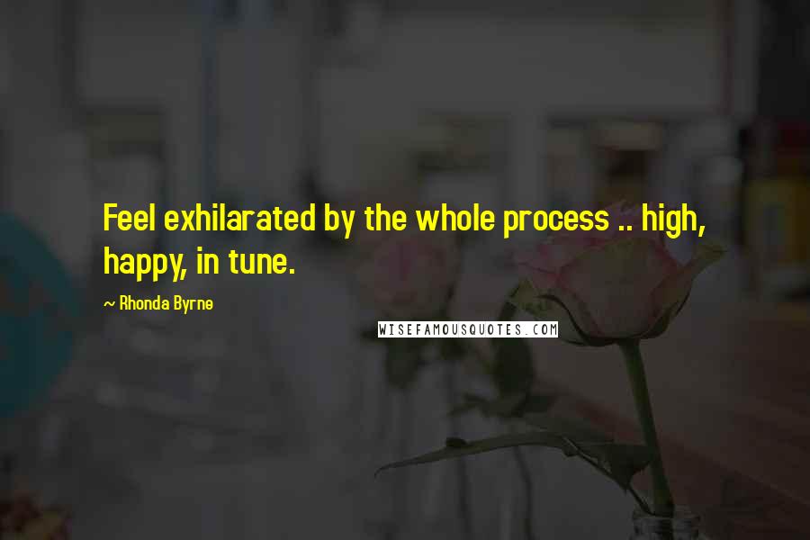 Rhonda Byrne Quotes: Feel exhilarated by the whole process .. high, happy, in tune.