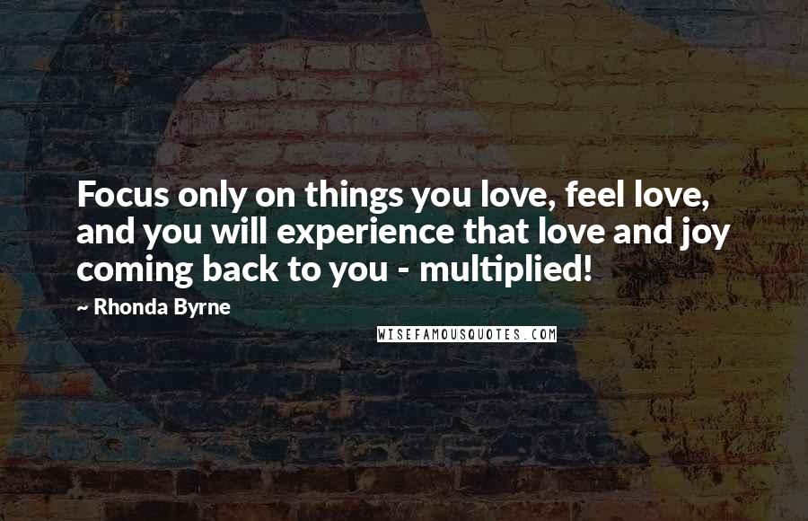 Rhonda Byrne Quotes: Focus only on things you love, feel love, and you will experience that love and joy coming back to you - multiplied!