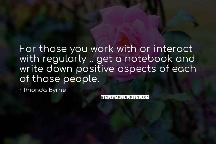 Rhonda Byrne Quotes: For those you work with or interact with regularly .. get a notebook and write down positive aspects of each of those people.