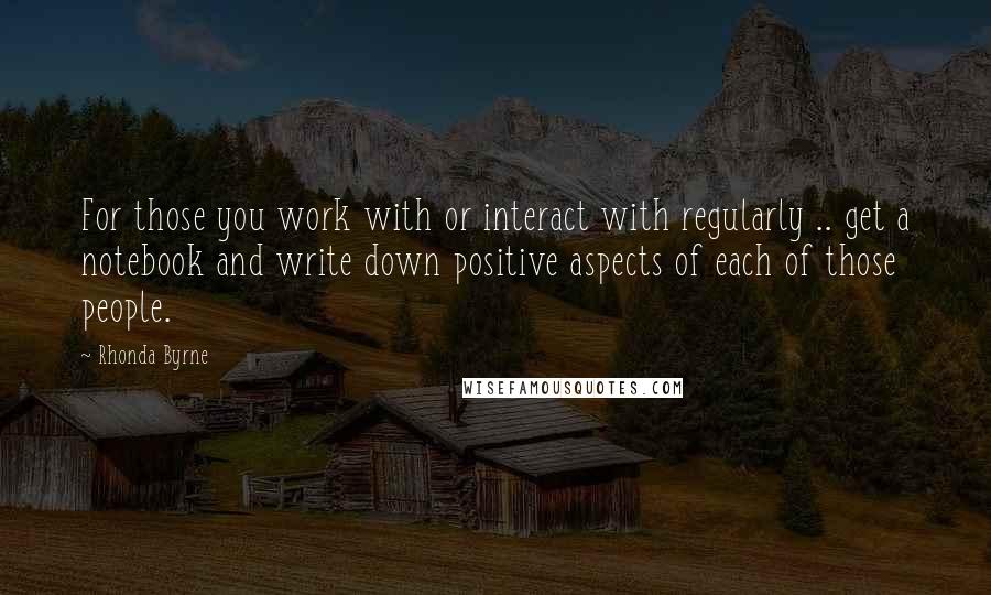 Rhonda Byrne Quotes: For those you work with or interact with regularly .. get a notebook and write down positive aspects of each of those people.