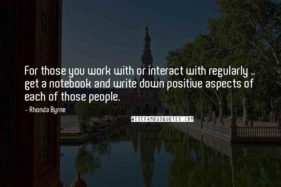 Rhonda Byrne Quotes: For those you work with or interact with regularly .. get a notebook and write down positive aspects of each of those people.