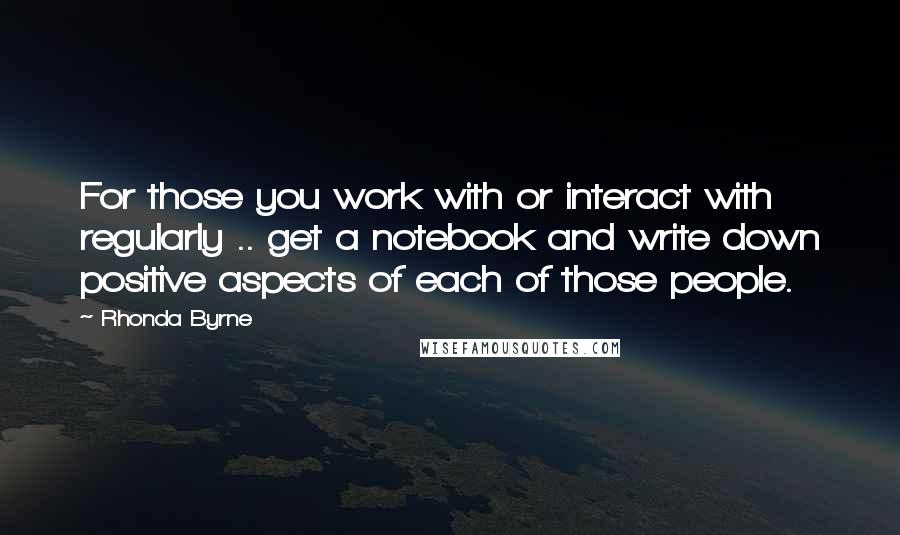 Rhonda Byrne Quotes: For those you work with or interact with regularly .. get a notebook and write down positive aspects of each of those people.