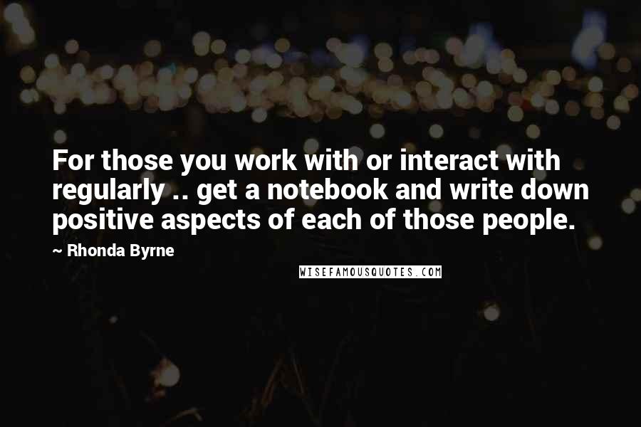 Rhonda Byrne Quotes: For those you work with or interact with regularly .. get a notebook and write down positive aspects of each of those people.