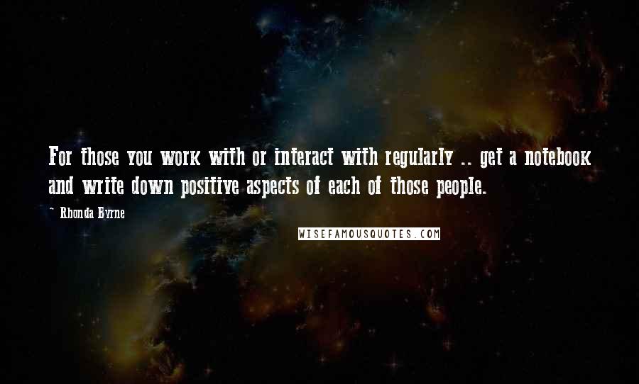 Rhonda Byrne Quotes: For those you work with or interact with regularly .. get a notebook and write down positive aspects of each of those people.