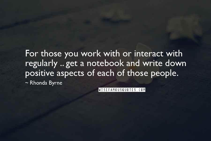 Rhonda Byrne Quotes: For those you work with or interact with regularly .. get a notebook and write down positive aspects of each of those people.