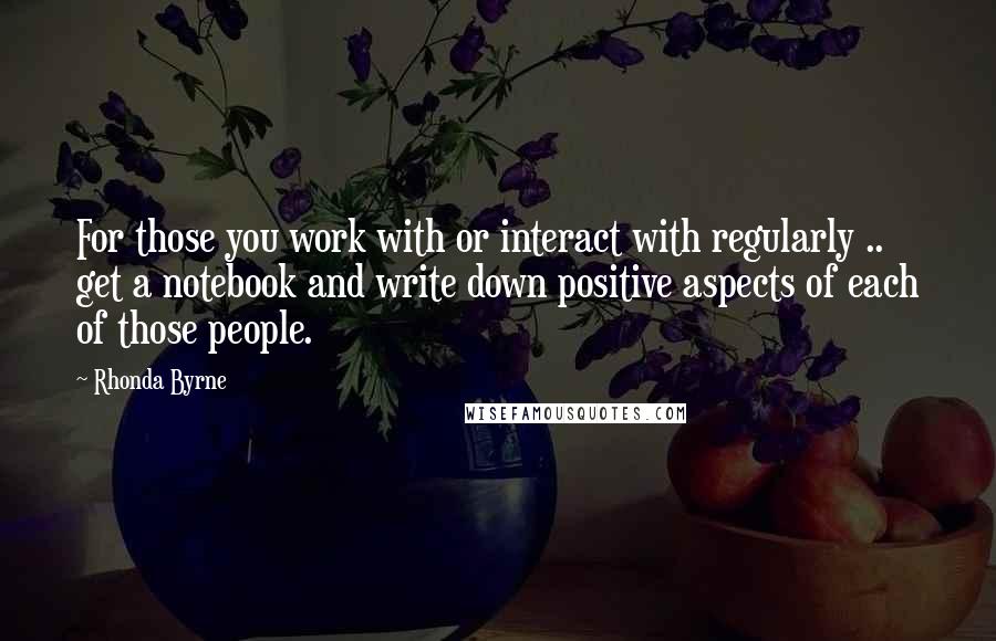 Rhonda Byrne Quotes: For those you work with or interact with regularly .. get a notebook and write down positive aspects of each of those people.