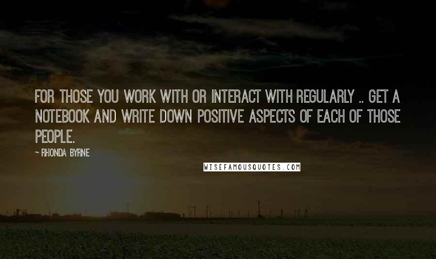 Rhonda Byrne Quotes: For those you work with or interact with regularly .. get a notebook and write down positive aspects of each of those people.