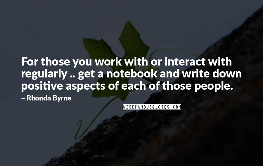 Rhonda Byrne Quotes: For those you work with or interact with regularly .. get a notebook and write down positive aspects of each of those people.