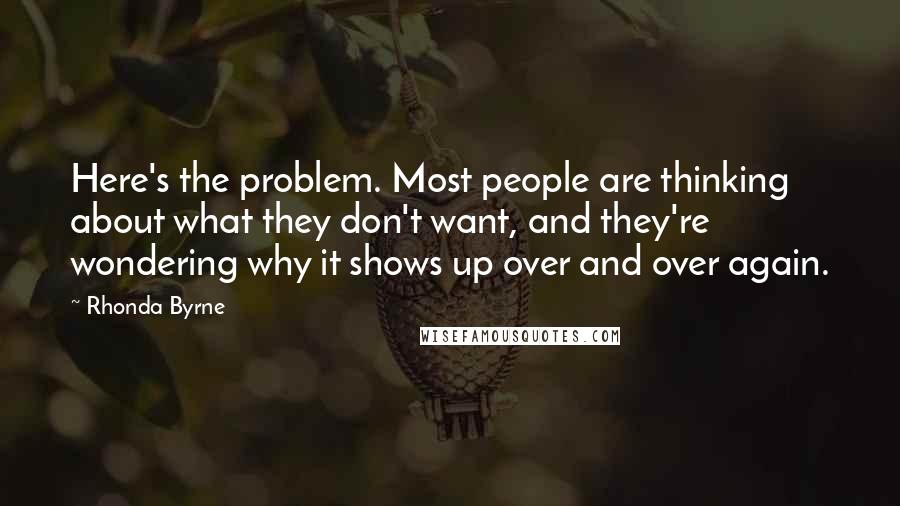 Rhonda Byrne Quotes: Here's the problem. Most people are thinking about what they don't want, and they're wondering why it shows up over and over again.