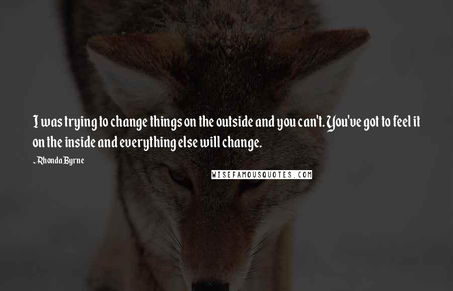 Rhonda Byrne Quotes: I was trying to change things on the outside and you can't. You've got to feel it on the inside and everything else will change.