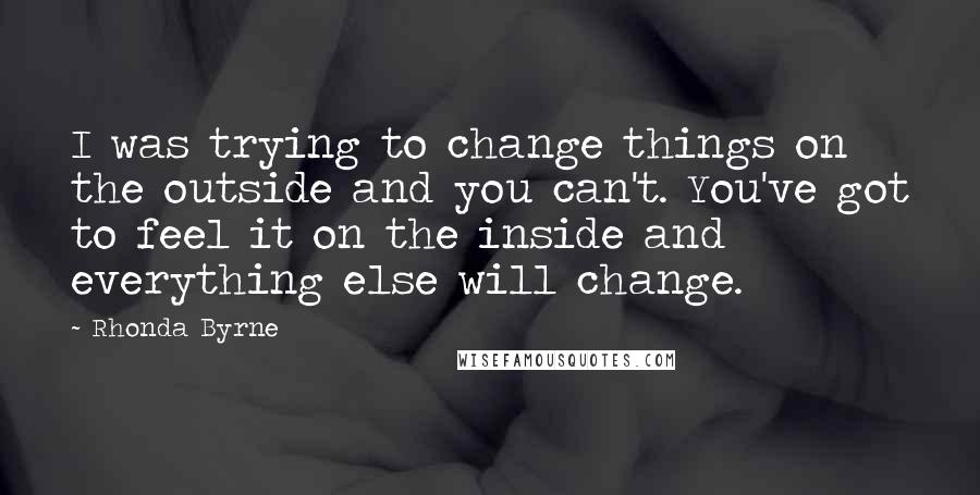 Rhonda Byrne Quotes: I was trying to change things on the outside and you can't. You've got to feel it on the inside and everything else will change.