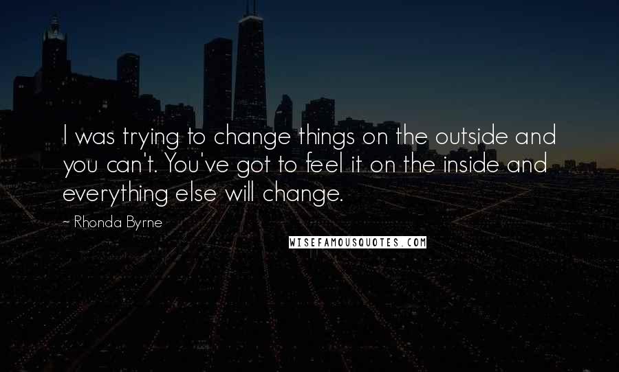 Rhonda Byrne Quotes: I was trying to change things on the outside and you can't. You've got to feel it on the inside and everything else will change.