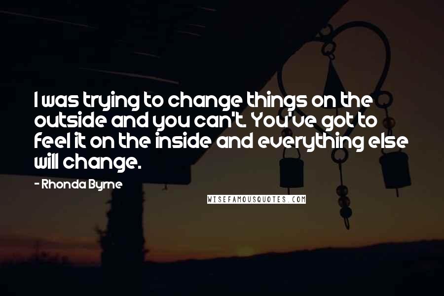 Rhonda Byrne Quotes: I was trying to change things on the outside and you can't. You've got to feel it on the inside and everything else will change.