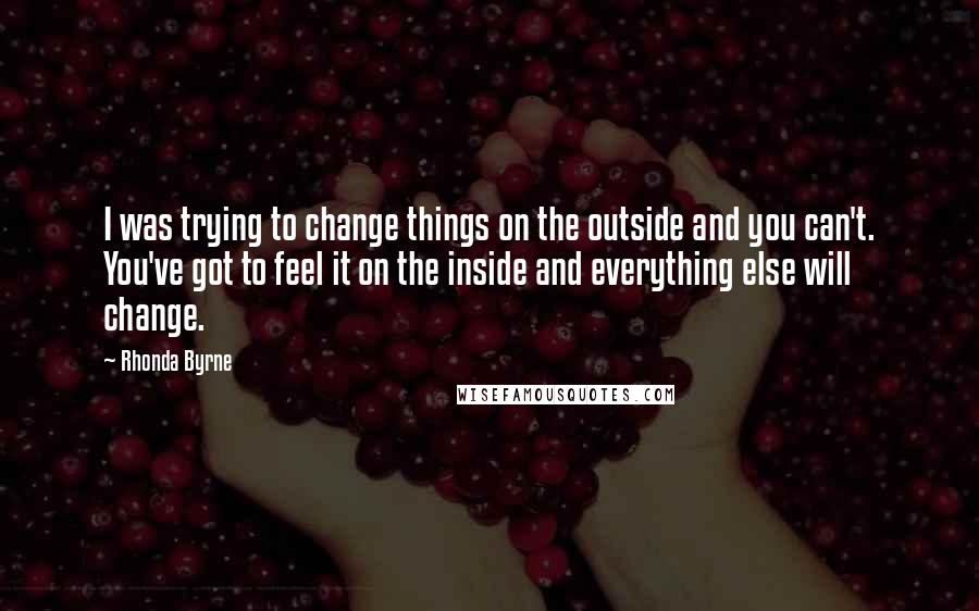 Rhonda Byrne Quotes: I was trying to change things on the outside and you can't. You've got to feel it on the inside and everything else will change.