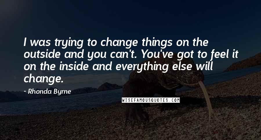 Rhonda Byrne Quotes: I was trying to change things on the outside and you can't. You've got to feel it on the inside and everything else will change.