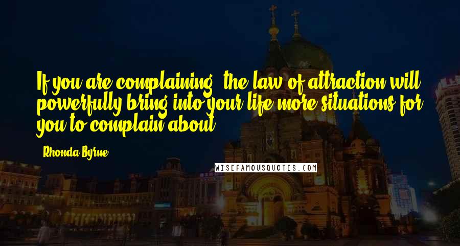 Rhonda Byrne Quotes: If you are complaining, the law of attraction will powerfully bring into your life more situations for you to complain about.