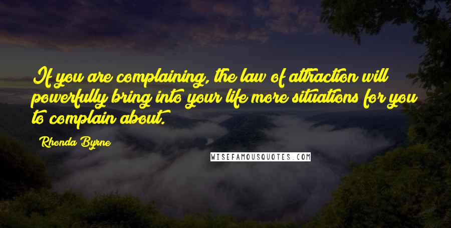 Rhonda Byrne Quotes: If you are complaining, the law of attraction will powerfully bring into your life more situations for you to complain about.