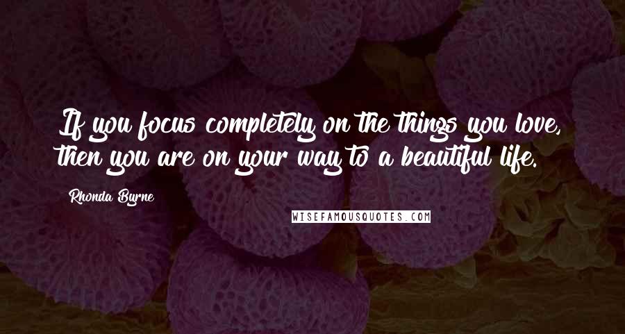 Rhonda Byrne Quotes: If you focus completely on the things you love, then you are on your way to a beautiful life.