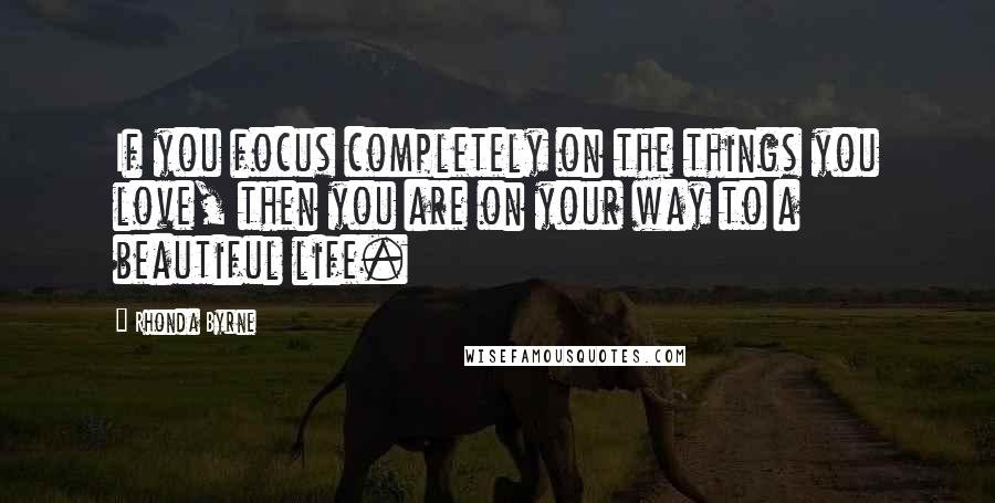 Rhonda Byrne Quotes: If you focus completely on the things you love, then you are on your way to a beautiful life.