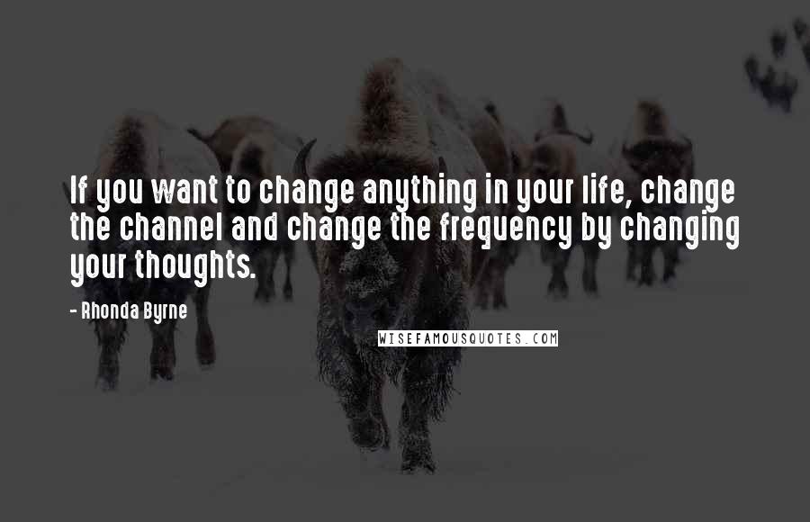 Rhonda Byrne Quotes: If you want to change anything in your life, change the channel and change the frequency by changing your thoughts.