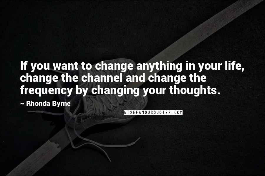 Rhonda Byrne Quotes: If you want to change anything in your life, change the channel and change the frequency by changing your thoughts.