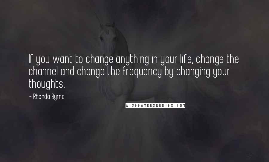 Rhonda Byrne Quotes: If you want to change anything in your life, change the channel and change the frequency by changing your thoughts.