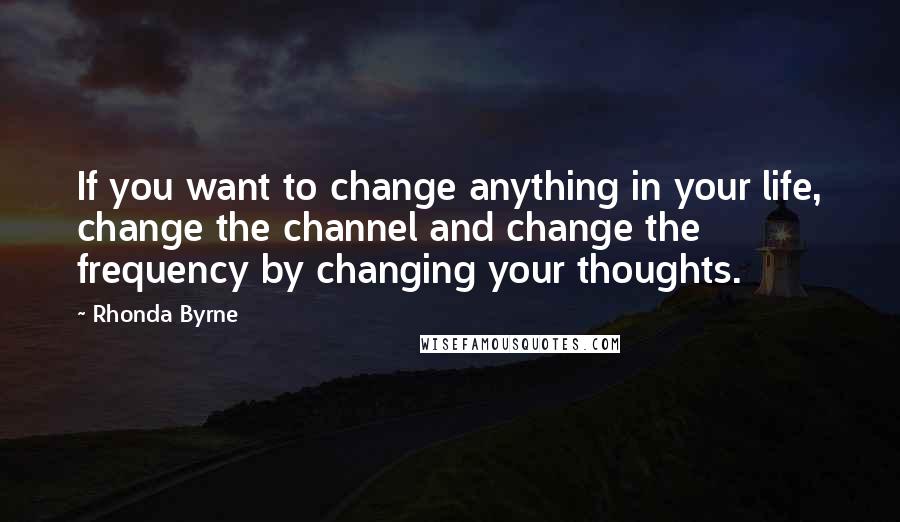 Rhonda Byrne Quotes: If you want to change anything in your life, change the channel and change the frequency by changing your thoughts.