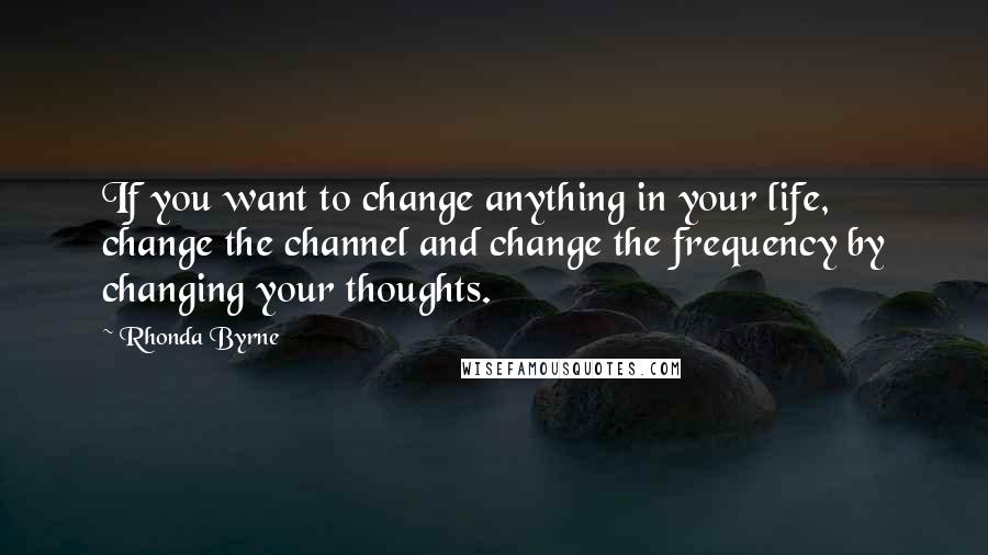 Rhonda Byrne Quotes: If you want to change anything in your life, change the channel and change the frequency by changing your thoughts.