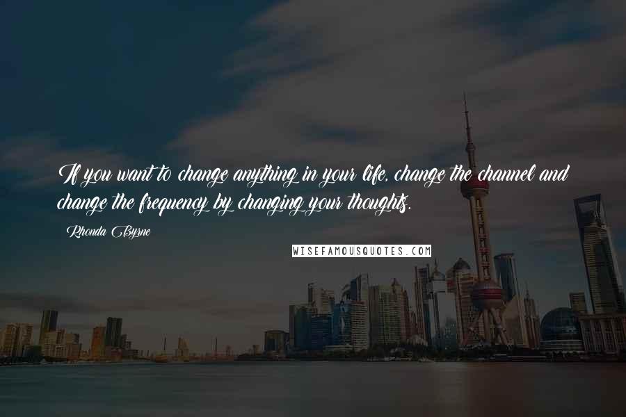 Rhonda Byrne Quotes: If you want to change anything in your life, change the channel and change the frequency by changing your thoughts.