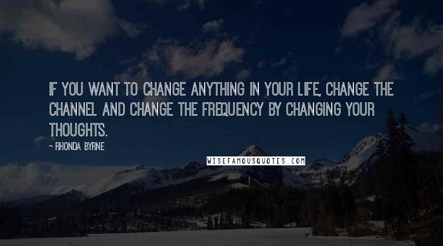 Rhonda Byrne Quotes: If you want to change anything in your life, change the channel and change the frequency by changing your thoughts.