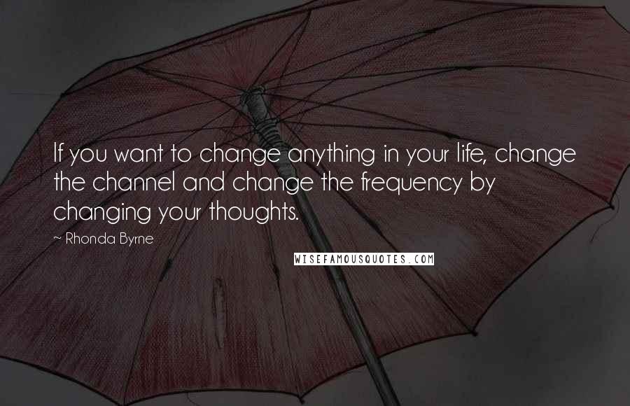 Rhonda Byrne Quotes: If you want to change anything in your life, change the channel and change the frequency by changing your thoughts.