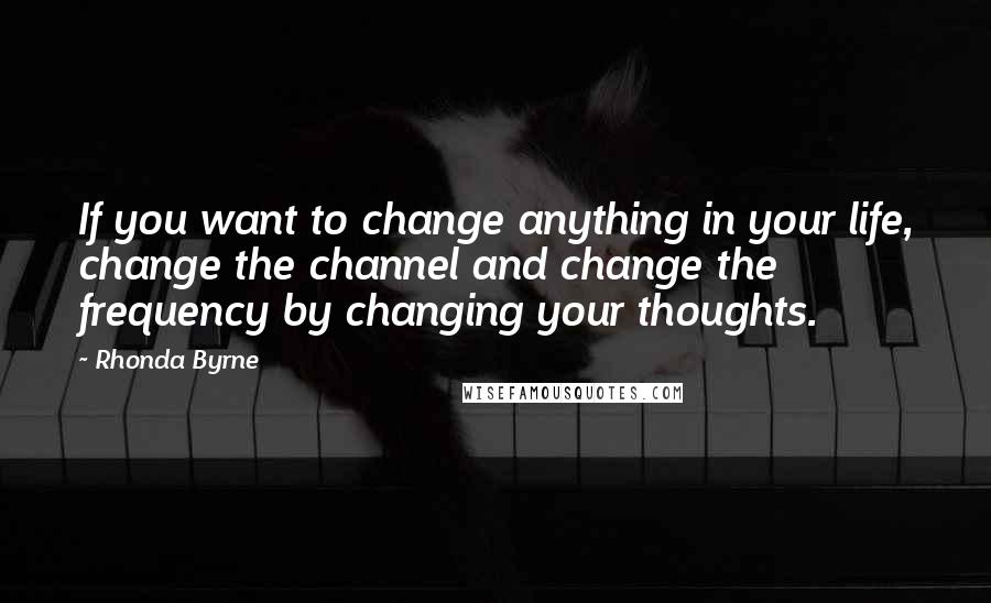 Rhonda Byrne Quotes: If you want to change anything in your life, change the channel and change the frequency by changing your thoughts.