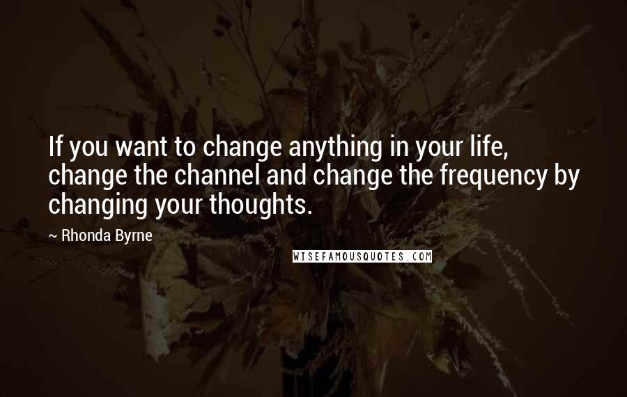 Rhonda Byrne Quotes: If you want to change anything in your life, change the channel and change the frequency by changing your thoughts.
