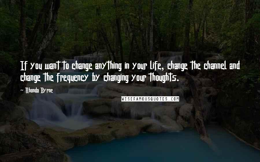 Rhonda Byrne Quotes: If you want to change anything in your life, change the channel and change the frequency by changing your thoughts.