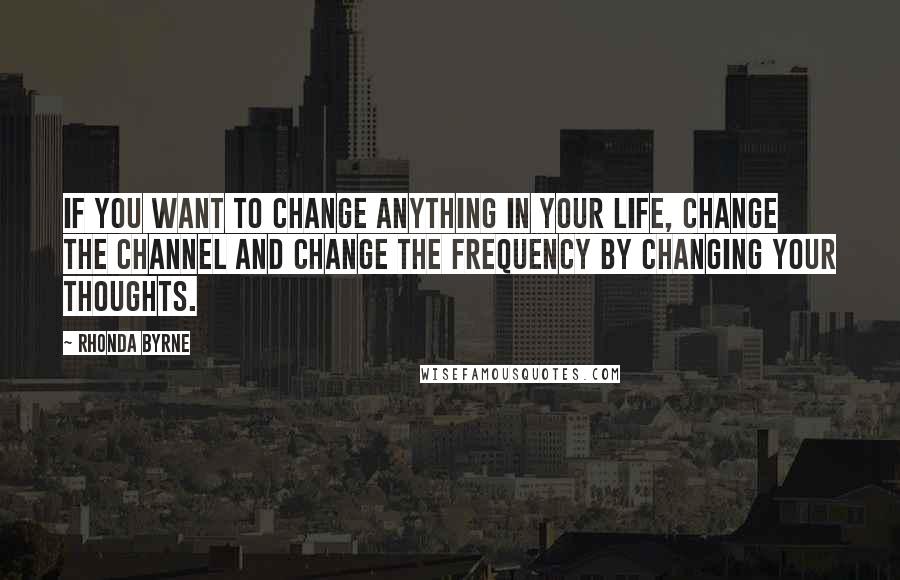 Rhonda Byrne Quotes: If you want to change anything in your life, change the channel and change the frequency by changing your thoughts.