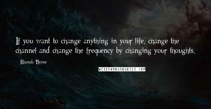 Rhonda Byrne Quotes: If you want to change anything in your life, change the channel and change the frequency by changing your thoughts.