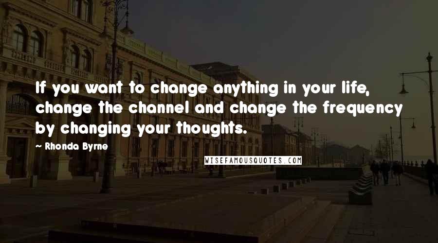 Rhonda Byrne Quotes: If you want to change anything in your life, change the channel and change the frequency by changing your thoughts.