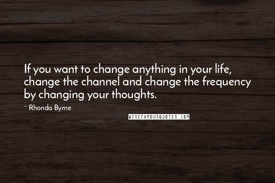 Rhonda Byrne Quotes: If you want to change anything in your life, change the channel and change the frequency by changing your thoughts.