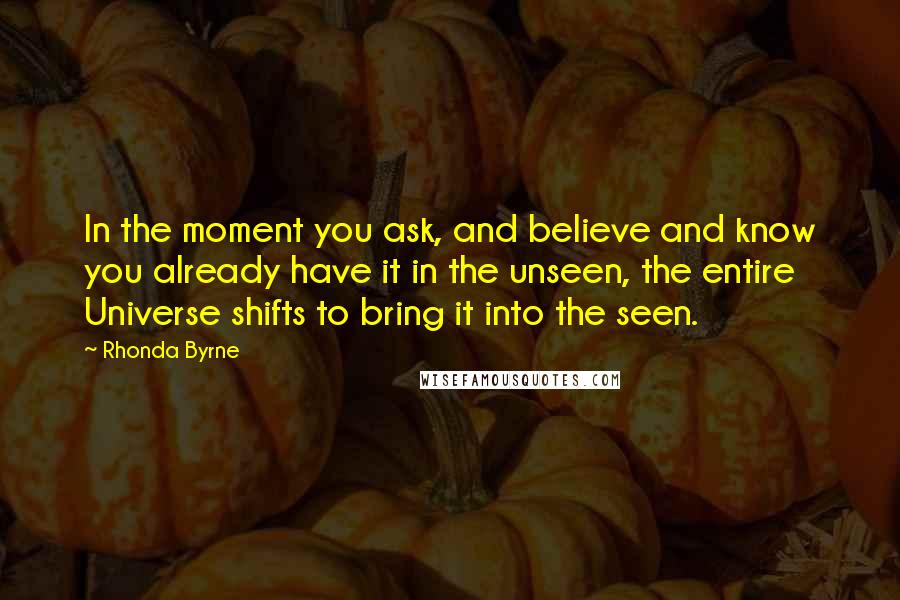 Rhonda Byrne Quotes: In the moment you ask, and believe and know you already have it in the unseen, the entire Universe shifts to bring it into the seen.