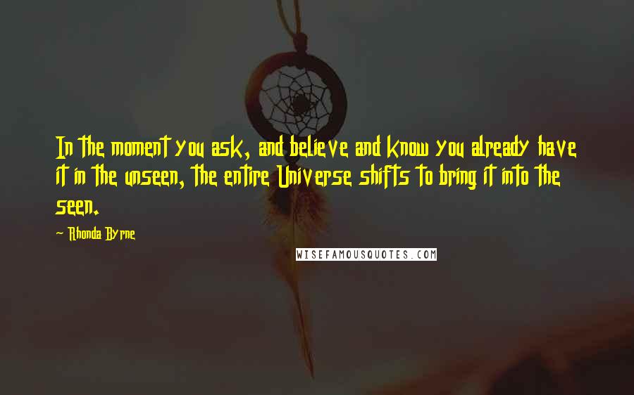 Rhonda Byrne Quotes: In the moment you ask, and believe and know you already have it in the unseen, the entire Universe shifts to bring it into the seen.