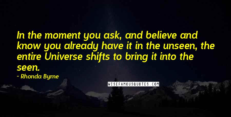 Rhonda Byrne Quotes: In the moment you ask, and believe and know you already have it in the unseen, the entire Universe shifts to bring it into the seen.