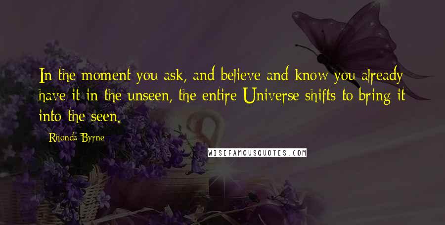 Rhonda Byrne Quotes: In the moment you ask, and believe and know you already have it in the unseen, the entire Universe shifts to bring it into the seen.