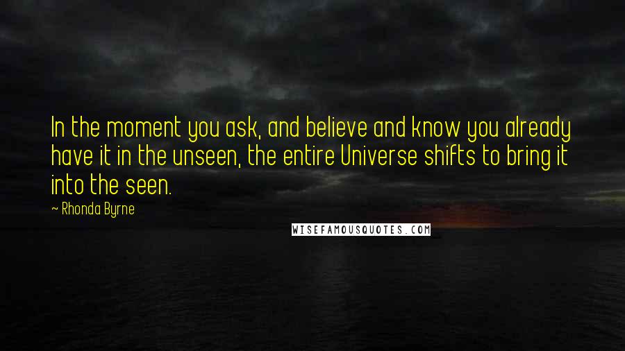 Rhonda Byrne Quotes: In the moment you ask, and believe and know you already have it in the unseen, the entire Universe shifts to bring it into the seen.