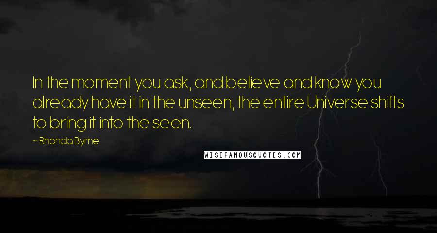 Rhonda Byrne Quotes: In the moment you ask, and believe and know you already have it in the unseen, the entire Universe shifts to bring it into the seen.