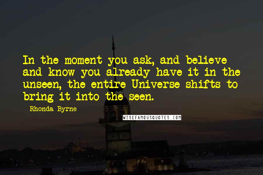 Rhonda Byrne Quotes: In the moment you ask, and believe and know you already have it in the unseen, the entire Universe shifts to bring it into the seen.